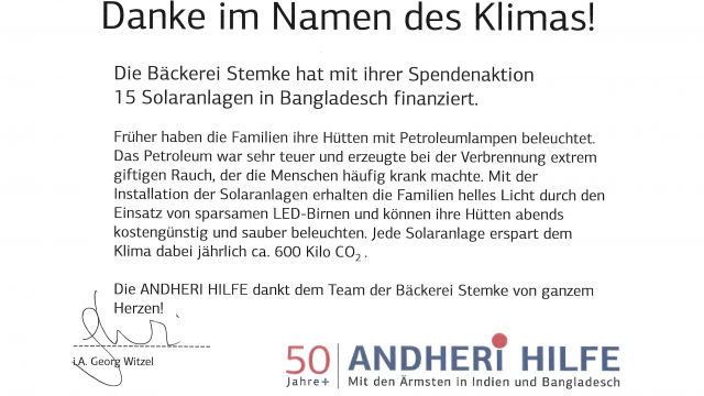 ANDHERIHILFE e.V. + Mackestraße 53 » 53119 Bonn Bäckerei Stemke Herrn Frank Stemke Vordere Schmiedgasse 15 73525 Schwäbisch-Gmünd Lieber Herr Stemke, 50| ANDHER!THILFE Jahre+ Mit den Ärmstenin Indien und Bangladesch Bonn, 08.10.2019 von Herzen danken wir Ihnen und Ihrem Team für Ihre großartige Spendenaktion für Solaranlagen in Bangladesch.Ja, es sind kleine Schritte, die dem Klima und der Umwelt guttun. Aber mit jeder Solaranlage könnentatsächlich ca. 600 kg Co2 pro Jahr eingespart werden. Und esist nicht nur das Klima, das geschont wird. Die Feinstaub- und Abgasbelastung der Petroleumlampenentfällt und führt unmittelbar zu gesünderer Atemluft für die Familien. Bitte machenSie weiter so mit Ihrem Engagement. Ich habe aufIhrer Internetseite gesehen, wie ernst Sie den Umweltschutz nehmen und dasist großartig! Ich möchte Ihnen nochein paar Beispiele aus unserer Arbeit aufzeigen. Allein im letzten Jahr konnten wir mehr als 1,1 Millionen Menscheneine Starthilfe für ein Leben in Würde geben: - Menschenin den Dürregebieten Indiens lernten, jeden kostbaren Tropfen Wasser aufzufangen, so dass sie Gemüse und Obst anbauen könnenund in der Heimat überleben können. - Durch kleine Biogasanlagen wird kein Brennholz mehr zum Kochenbenötigt: Die Wälder werden geschont und die Mädchen und Frauen müssen beim Kochennicht mehr den giftigen Rauch einatmen. - Blinde Menschen,die sich die nur 50 Euro teure Augenoperation niemals leisten könnten, werden geheilt, können sehend nach Hause gehen. - Kinder, die in Glimmerminen arbeiten mussten, könnenjetzt zur Schule gehen! Dies sind nur wenige Beispiele, doch sie lassen ahnen, was Spenden bewirken können. Dazu braucht es auch unsere einheimischen Partner vor Ort, die sich mit großem Engagementeinbringen. DANKE, dass Sie zu unsererArbeit beitragen. Es lohnt sich nicht nur für die Menschen, denen wir die,Hand reichen, sondern auch für uns. Gemeinsam wirken - das macht glücklich. ), Urkunde Telefon +49 (0)228 - 926 525 0 Telefax +49 (0)228 - 926 525 99 www.andheri-hilfe.org » info@andheri-hilfe.org Spendenkonto: Sparkasse KölnBonn IBAN DE80 3705 0198 0000 0400 06 » BIC COLSDE33 Bestätigung Nr. E190028540 über Geldzuwendungen im Sinne des 8 10b des Einkommensteuergesetzesan eine derin$5 Abs. 1 Nr. 9 des Körperschaftsteuergesetzes bezeichneten Körperschaften, Personenvereinigungen oder Vermögensmassen Jahre Mit den Ärmsten In Indien und Bangladesch Aussteller: ANDHERIHILFE e.V. Mackestr. 53 53119 Bonn Name und Anschrift des Zuwendenden: Bäckerei Stemke Herrn Frank Stemke Vordere Schmiedgasse 15 73525 Schwäbisch-Gmünd Betrag der Zuwendung- in Ziffern - EUR 630,00 - in Buchstaben- EUR sechshundertunddreißig Tag der Zuwendung: 26.09.2019 Ja m) Nein Es handelt sich um den Verzicht auf Erstattung von Aufwendungen. Wir sind wegen Förderung mildtätiger Zwecke und der Förderung gemeinnütziger Zwecke (Förderung des öffentlichen Gesundheitswesen undderöffentlichen Gesundheitspflege, Förderung der Erziehung, Volks- und Berufsbildung und Förderung des Wohlfahrtswesens) nach dem Freistellungsbescheid bzw. nach der Anlage zum Körperschaftsteuerbescheid des Finanzamtes Bonn-Innenstadt StNr. 205/5783/0041, vom 16.10.2017 für den letzten Veranlagungszeitraum 01.01.2016 bis 31.12.2016 nach $ 5 Abs. 1 Nr. 9 des Körperschaftsteuergesetzes von der Körperschaftsteuer und nach 8 3 Nr. 6 des Gewerbesteuergesetzes von der Gewerbesteuerbefreit. Die Einhaltung der satzungsmäßigen Voraussetzungen nach den 88 51, 59, 60 und 61 AO wurde vom Finanzamt Bonn-Innenstadt, StNr. 205/5783/0041 mit Bescheid vom 22.01.2014 nach 5 60a AO gesondert festgestellt. Wir fördern nach unserer Satzung die oben genannten Zwecke. Es wird bestätigt, dass die Zuwendung nurzur Förderung der oben genannten Zwecke auch im Ausland verwendetwird. Es wird bestätigt, dass es sich nicht um einen Mitgliedsbeitrag handelt, dessen Abzug nach $ 10b Abs. 1 des Einkommensteuergesetzes ausgeschlossenist. Es wird bestätigt, dass über die Zuwendung keine weitere Bestätigung, wedereine formelle Zuwendungsbestätigung noch eine Beitragsquittung o.a., ausgestellt wurde oder wird. Bonn, 30.09.2019 V ANDHERI HILFE e.V. Hinweis: Wervorsätzlich oder grob fahrlässig eine unrichtige Zuwendungsbestätigung erstellt oder veranlasst, dass Zuwendungen nicht zu den in der Zuwendungsbestätigung angegebenen steuerbegünstigten Zwecken verwendet werden, haftet für die entgangene Steuer ($ 10b Abs. 4EStG,89Abs.3KStG,$9Nr.5GewStG). Diese Bestätigung wird nicht als Nachweis für die steuerliche Berücksichtigung der Zuwendung anerkannt, wenn das Datum des Freistellungsbescheides länger als 5 Jahre bzw. das Datum der Feststellung der Einhaltung der satzungsmäßigen Voraussetzungen nach 8 60a Abs. 1 AO längerals 3 Jahre seit Ausstellung des Bescheides zurückliegt (8 63 Abs. 5 AO). 50 ANDHER! HILFE a Jahre+ Mit den Ärmstenin Indien und Bangladesch 50 Bonn, 08.10.2019 IILFE Danke im Namen des Klimas! Die Bäckerei Stemke hat mit ihrer Spendenaktion 15 Solaranlagen in Bangladesch finanziert. Früher habendie Familien ihre Hütten mit Petroleumlampenbeleuchtet. Das Petroleum war sehr teuer und erzeugtebei der Verbrennung extrem giftigen Rauch, der die Menschen häufig krank machte. Mit der Installation der Solaranlagen erhalten die Familien helles Licht durch den Einsatz von sparsamen LED-Birnen und könnenihre Hütten abends kostengünstig und sauber beleuchten. Jede Solaranlage erspart dem Klima dabeijährlich ca. 600 Kilo CO. Die ANDHERI HILFE dankt dem Team der Bäckerei Stemke von ganzem Herzen! Bonn, 08.10.2019 Mit den Ärmsten in Indien und Bangladesch Danke im Namen des Klimas! Die Bäckerei Stemke hat mit ihrer Spendenaktion 15 Solaranlagenin Bangladesch finanziert. Früher haben die Familien ihre Hütten mit Petroleumlampen beleuchtet. Das Petroleum war sehr teuer und erzeugte bei der Verbrennung extrem giftigen Rauch, der die Menschen häufig krank machte. Mit der Installation der Solaranlagen erhalten die Familien helles Licht durch den Einsatz von sparsamen LED-Birnen und könnenihre Hütten abends kostengünstig und sauber beleuchten. Jede Solaranlage erspart dem Klima dabeijährlich ca. 600 Kilo CO,. Die ANDHER| HILFE dankt dem Team der Bäckerei Stemke von ganzem Herzen! graue 50 Jahre+ ANDHERT!HILFE